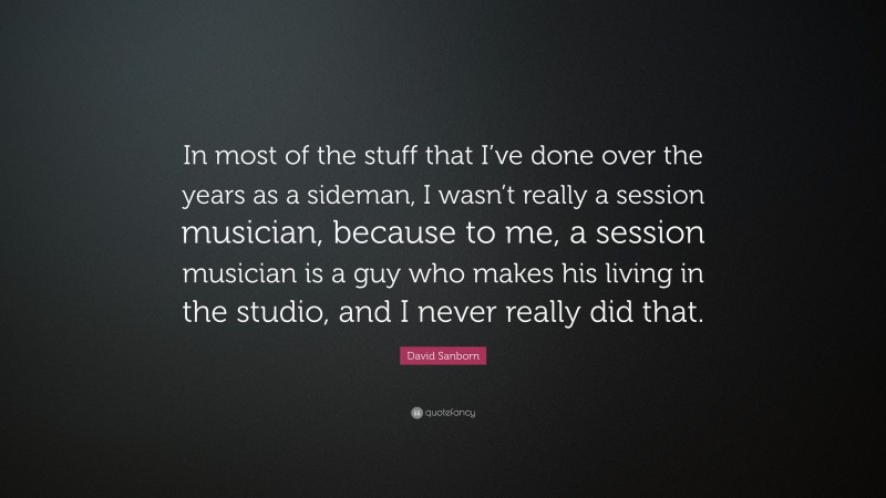 David Sanborn Quote: “In most of the stuff that I’ve done over the years as a sideman, I wasn’t really a session musician, because to me, a session musician is a guy who makes his living in the studio, and I never really did that.”