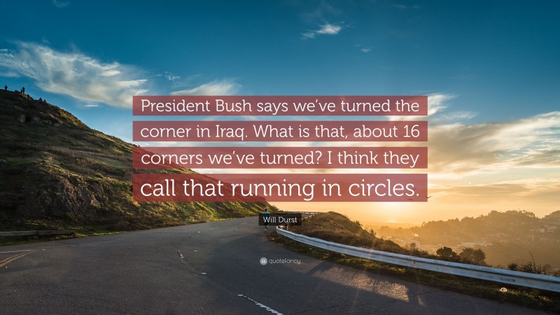 Will Durst Quote: “President Bush says we’ve turned the corner in Iraq. What is that, about 16 corners we’ve turned? I think they call that running in circles.”