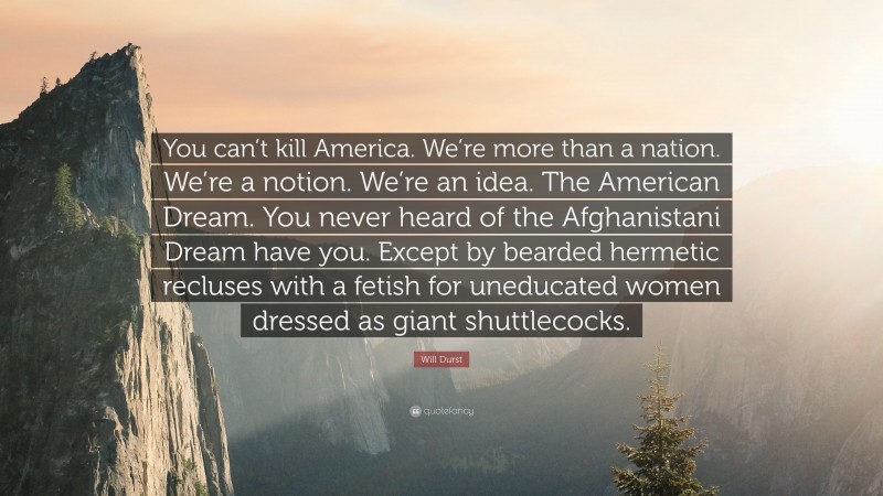 Will Durst Quote: “You can’t kill America. We’re more than a nation. We’re a notion. We’re an idea. The American Dream. You never heard of the Afghanistani Dream have you. Except by bearded hermetic recluses with a fetish for uneducated women dressed as giant shuttlecocks.”