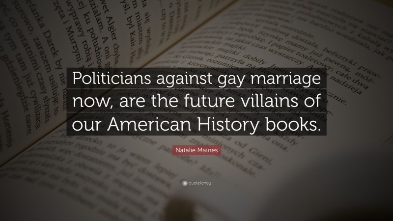 Natalie Maines Quote: “Politicians against gay marriage now, are the future villains of our American History books.”
