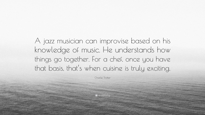 Charlie Trotter Quote: “A jazz musician can improvise based on his knowledge of music. He understands how things go together. For a chef, once you have that basis, that’s when cuisine is truly exciting.”