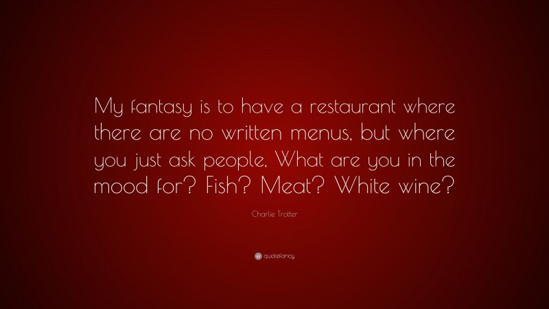 Charlie Trotter Quote: “My fantasy is to have a restaurant where there are no written menus, but where you just ask people, What are you in the mood for? Fish? Meat? White wine?”