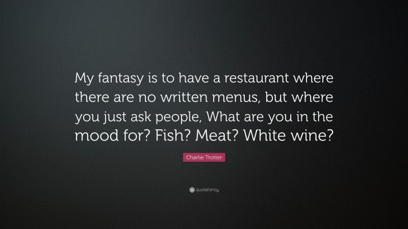 Charlie Trotter Quote: “My fantasy is to have a restaurant where there are no written menus, but where you just ask people, What are you in the mood for? Fish? Meat? White wine?”