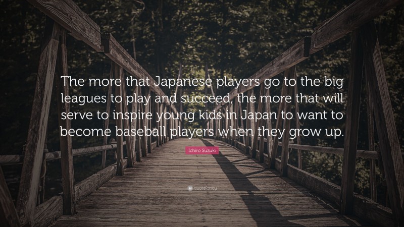 Ichiro Suzuki Quote: “The more that Japanese players go to the big leagues to play and succeed, the more that will serve to inspire young kids in Japan to want to become baseball players when they grow up.”