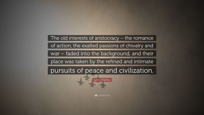 Lytton Strachey Quote: “The old interests of aristocracy – the romance of action, the exalted passions of chivalry and war – faded into the background, and their place was taken by the refined and intimate pursuits of peace and civilization.”