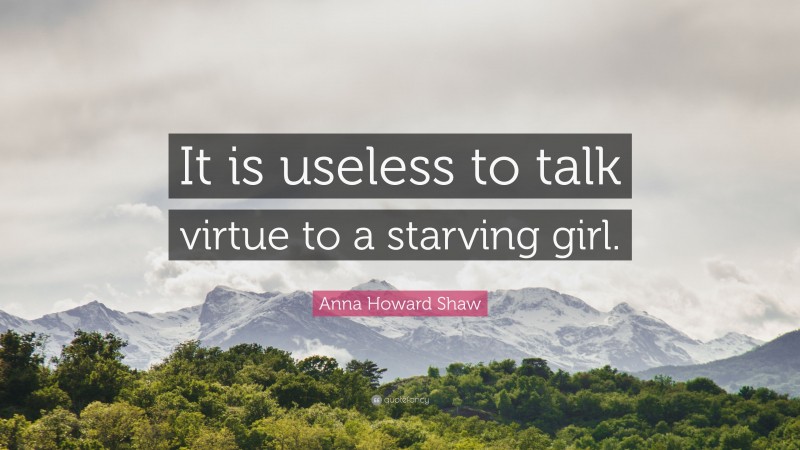Anna Howard Shaw Quote: “It is useless to talk virtue to a starving girl.”