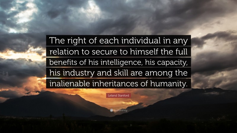 Leland Stanford Quote: “The right of each individual in any relation to secure to himself the full benefits of his intelligence, his capacity, his industry and skill are among the inalienable inheritances of humanity.”