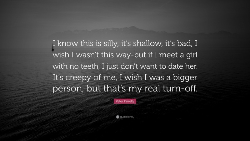 Peter Farrelly Quote: “I know this is silly, it’s shallow, it’s bad, I wish I wasn’t this way-but if I meet a girl with no teeth, I just don’t want to date her. It’s creepy of me, I wish I was a bigger person, but that’s my real turn-off.”