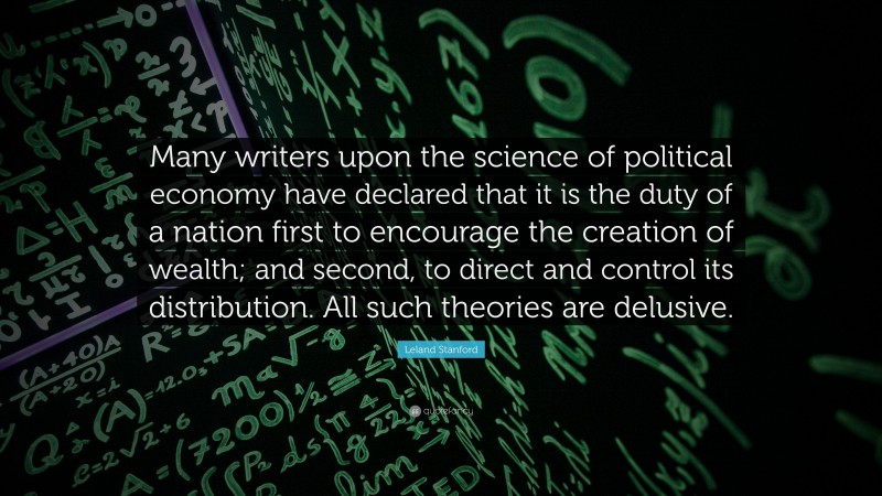 Leland Stanford Quote: “Many writers upon the science of political economy have declared that it is the duty of a nation first to encourage the creation of wealth; and second, to direct and control its distribution. All such theories are delusive.”