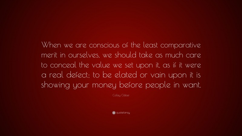 Colley Cibber Quote: “When we are conscious of the least comparative merit in ourselves, we should take as much care to conceal the value we set upon it, as if it were a real defect; to be elated or vain upon it is showing your money before people in want.”