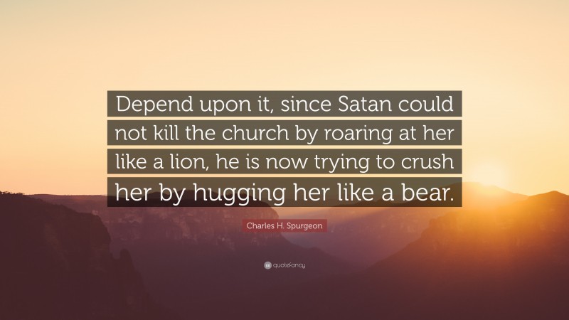 Charles H. Spurgeon Quote: “Depend upon it, since Satan could not kill the church by roaring at her like a lion, he is now trying to crush her by hugging her like a bear.”