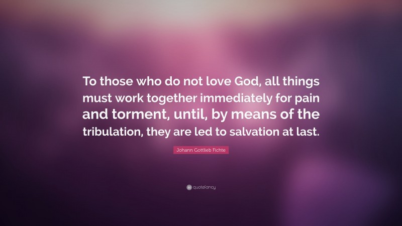 Johann Gottlieb Fichte Quote: “To those who do not love God, all things must work together immediately for pain and torment, until, by means of the tribulation, they are led to salvation at last.”