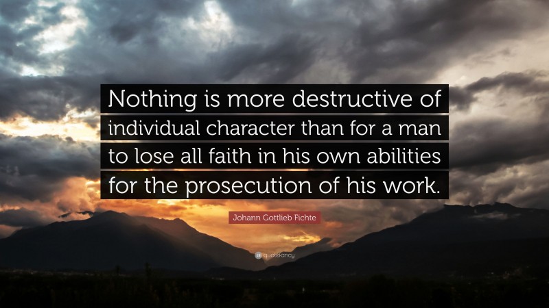 Johann Gottlieb Fichte Quote: “Nothing is more destructive of individual character than for a man to lose all faith in his own abilities for the prosecution of his work.”
