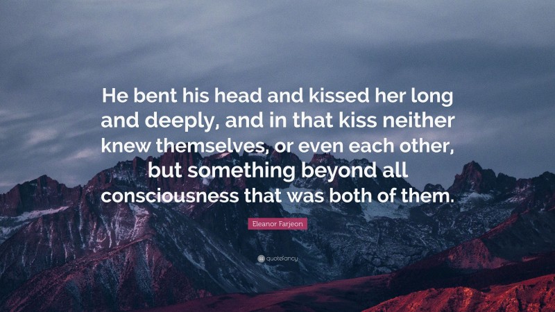 Eleanor Farjeon Quote: “He bent his head and kissed her long and deeply, and in that kiss neither knew themselves, or even each other, but something beyond all consciousness that was both of them.”