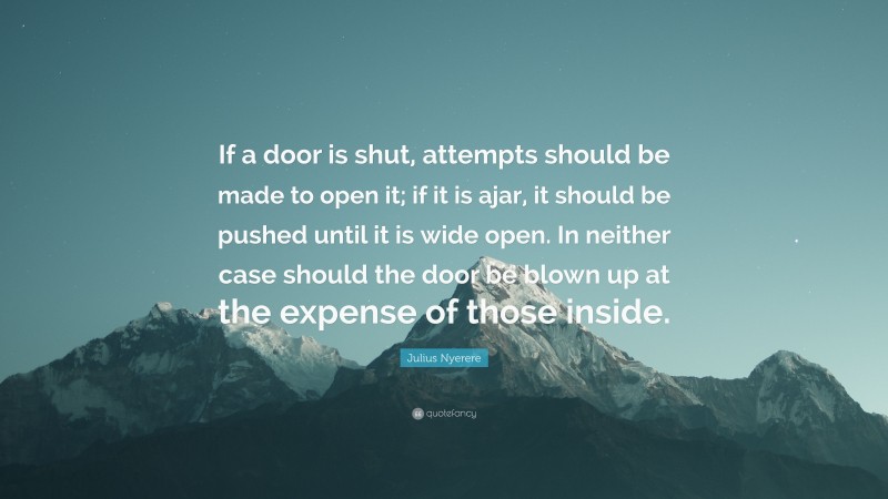 Julius Nyerere Quote: “If a door is shut, attempts should be made to open it; if it is ajar, it should be pushed until it is wide open. In neither case should the door be blown up at the expense of those inside.”
