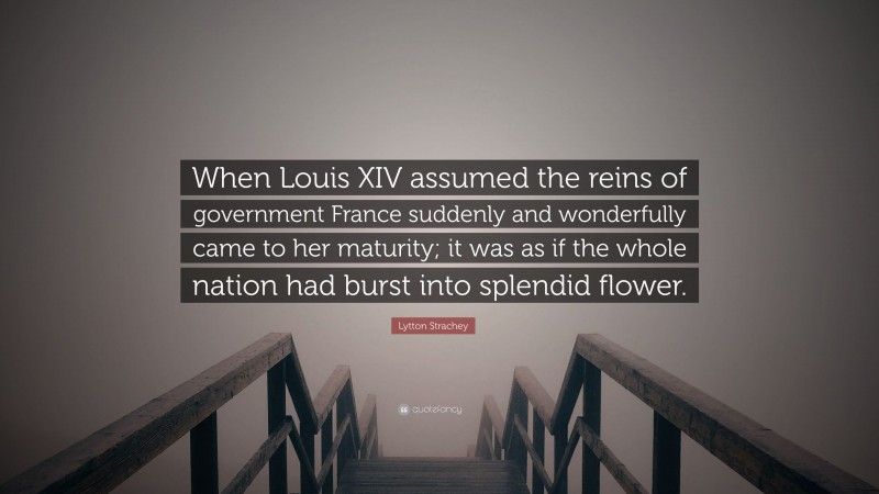 Lytton Strachey Quote: “When Louis XIV assumed the reins of government France suddenly and wonderfully came to her maturity; it was as if the whole nation had burst into splendid flower.”