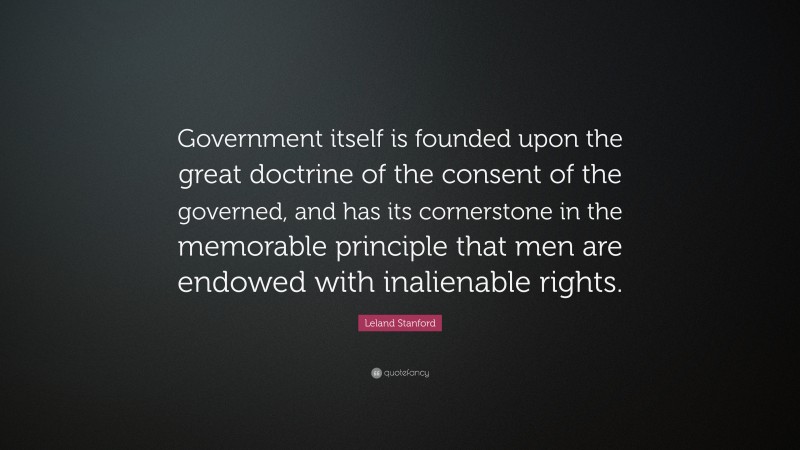 Leland Stanford Quote: “Government itself is founded upon the great doctrine of the consent of the governed, and has its cornerstone in the memorable principle that men are endowed with inalienable rights.”