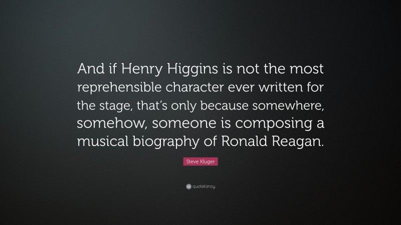 Steve Kluger Quote: “And if Henry Higgins is not the most reprehensible character ever written for the stage, that’s only because somewhere, somehow, someone is composing a musical biography of Ronald Reagan.”