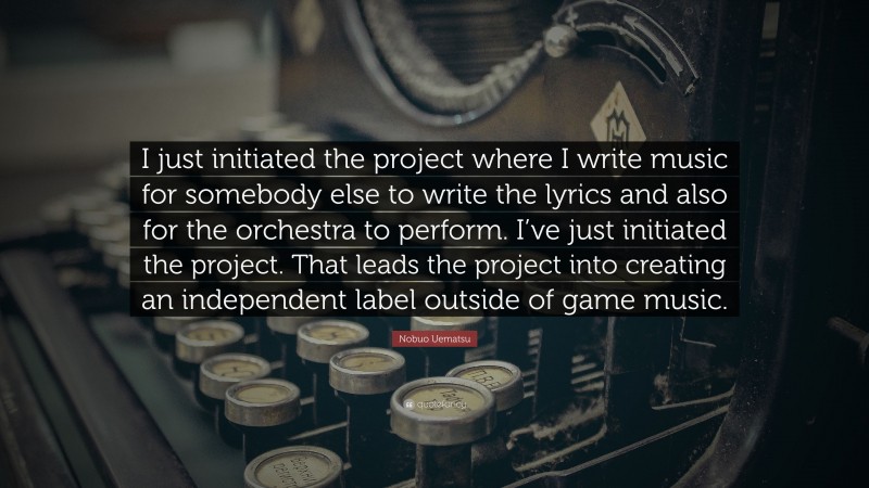 Nobuo Uematsu Quote: “I just initiated the project where I write music for somebody else to write the lyrics and also for the orchestra to perform. I’ve just initiated the project. That leads the project into creating an independent label outside of game music.”