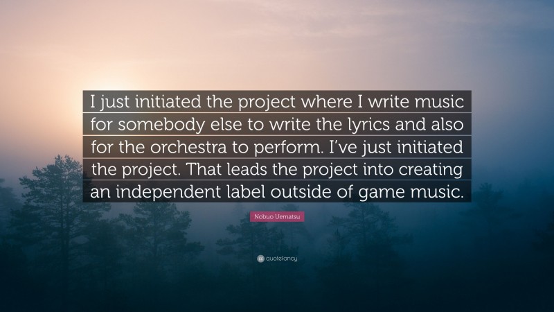 Nobuo Uematsu Quote: “I just initiated the project where I write music for somebody else to write the lyrics and also for the orchestra to perform. I’ve just initiated the project. That leads the project into creating an independent label outside of game music.”