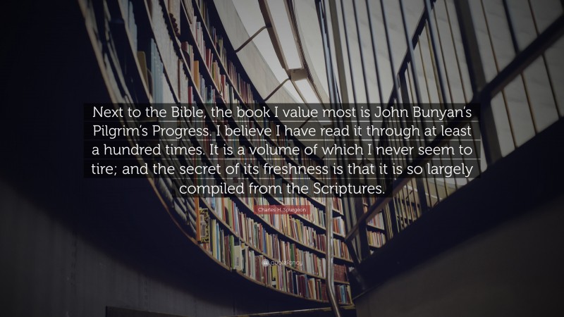 Charles H. Spurgeon Quote: “Next to the Bible, the book I value most is John Bunyan’s Pilgrim’s Progress. I believe I have read it through at least a hundred times. It is a volume of which I never seem to tire; and the secret of its freshness is that it is so largely compiled from the Scriptures.”