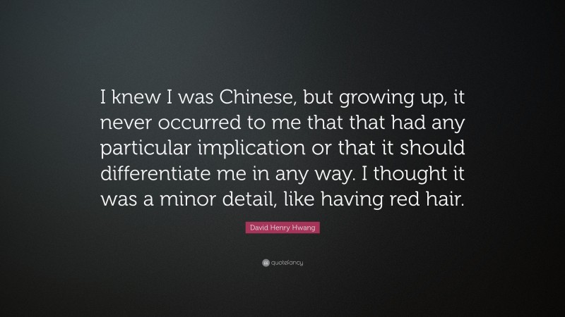 David Henry Hwang Quote: “I knew I was Chinese, but growing up, it never occurred to me that that had any particular implication or that it should differentiate me in any way. I thought it was a minor detail, like having red hair.”