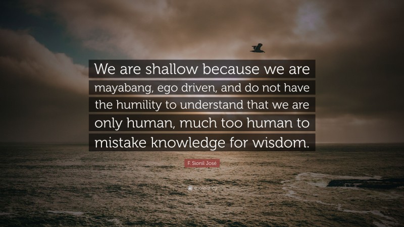 F. Sionil José Quote: “We are shallow because we are mayabang, ego driven, and do not have the humility to understand that we are only human, much too human to mistake knowledge for wisdom.”