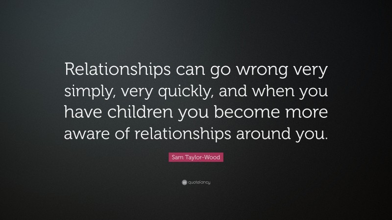 Sam Taylor-Wood Quote: “Relationships can go wrong very simply, very quickly, and when you have children you become more aware of relationships around you.”