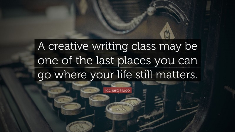Richard Hugo Quote: “A creative writing class may be one of the last places you can go where your life still matters.”