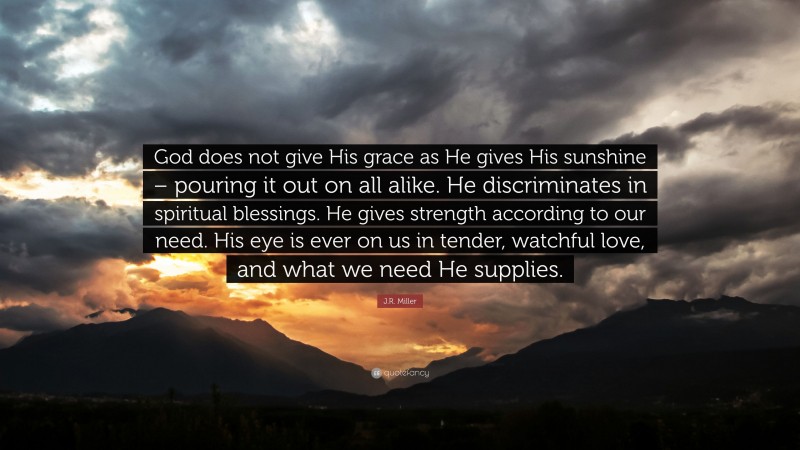 J.R. Miller Quote: “God does not give His grace as He gives His sunshine – pouring it out on all alike. He discriminates in spiritual blessings. He gives strength according to our need. His eye is ever on us in tender, watchful love, and what we need He supplies.”