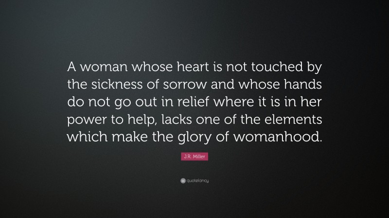 J.R. Miller Quote: “A woman whose heart is not touched by the sickness of sorrow and whose hands do not go out in relief where it is in her power to help, lacks one of the elements which make the glory of womanhood.”