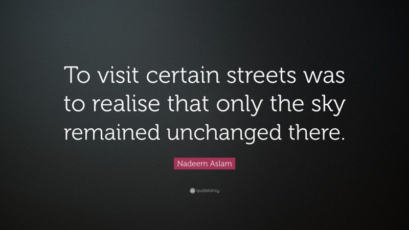 Nadeem Aslam Quote: “To visit certain streets was to realise that only the sky remained unchanged there.”