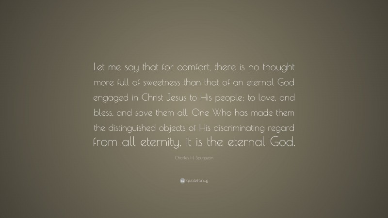 Charles H. Spurgeon Quote: “Let me say that for comfort, there is no thought more full of sweetness than that of an eternal God engaged in Christ Jesus to His people; to love, and bless, and save them all. One Who has made them the distinguished objects of His discriminating regard from all eternity, it is the eternal God.”