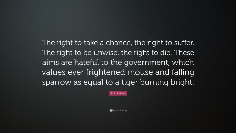 Fritz Leiber Quote: “The right to take a chance, the right to suffer. The right to be unwise, the right to die. These aims are hateful to the government, which values ever frightened mouse and falling sparrow as equal to a tiger burning bright.”