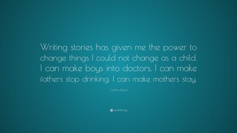 Cynthia Rylant Quote: “Writing stories has given me the power to change things I could not change as a child. I can make boys into doctors. I can make fathers stop drinking. I can make mothers stay.”