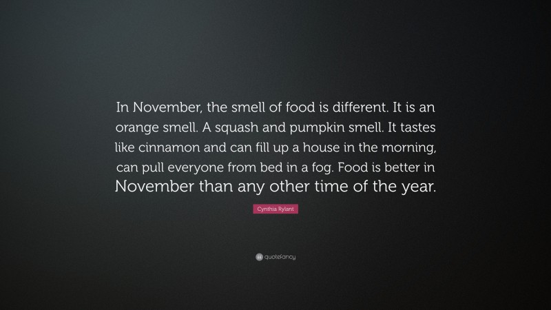 Cynthia Rylant Quote: “In November, the smell of food is different. It is an orange smell. A squash and pumpkin smell. It tastes like cinnamon and can fill up a house in the morning, can pull everyone from bed in a fog. Food is better in November than any other time of the year.”