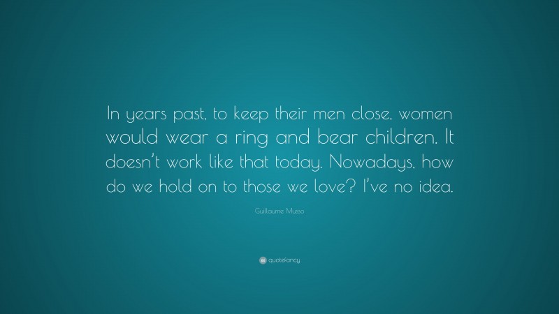 Guillaume Musso Quote: “In years past, to keep their men close, women would wear a ring and bear children. It doesn’t work like that today. Nowadays, how do we hold on to those we love? I’ve no idea.”