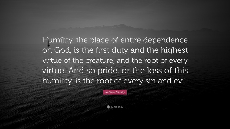 Andrew Murray Quote: “Humility, the place of entire dependence on God, is the first duty and the highest virtue of the creature, and the root of every virtue. And so pride, or the loss of this humility, is the root of every sin and evil.”