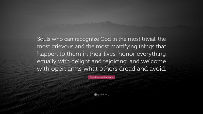 Jean-Pierre de Caussade Quote: “Souls who can recognize God in the most trivial, the most grievous and the most mortifying things that happen to them in their lives, honor everything equally with delight and rejoicing, and welcome with open arms what others dread and avoid.”