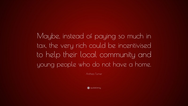 Anthea Turner Quote: “Maybe, instead of paying so much in tax, the very rich could be incentivised to help their local community and young people who do not have a home.”