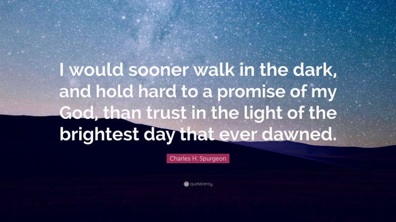 Charles H. Spurgeon Quote: “I would sooner walk in the dark, and hold hard to a promise of my God, than trust in the light of the brightest day that ever dawned.”