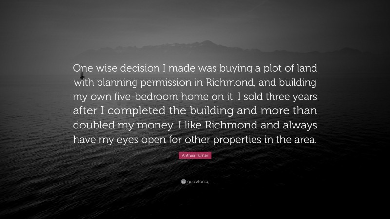 Anthea Turner Quote: “One wise decision I made was buying a plot of land with planning permission in Richmond, and building my own five-bedroom home on it. I sold three years after I completed the building and more than doubled my money. I like Richmond and always have my eyes open for other properties in the area.”