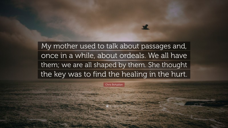 Chris Bohjalian Quote: “My mother used to talk about passages and, once in a while, about ordeals. We all have them; we are all shaped by them. She thought the key was to find the healing in the hurt.”