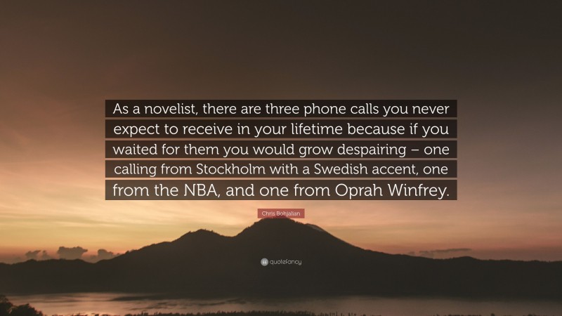 Chris Bohjalian Quote: “As a novelist, there are three phone calls you never expect to receive in your lifetime because if you waited for them you would grow despairing – one calling from Stockholm with a Swedish accent, one from the NBA, and one from Oprah Winfrey.”