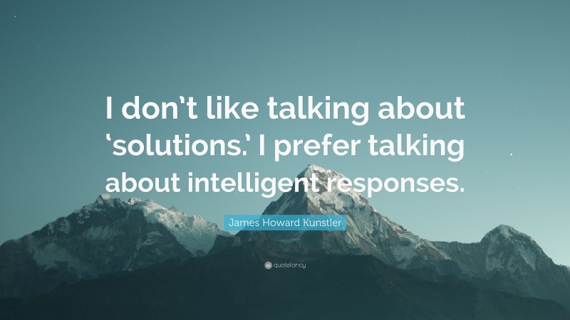 James Howard Kunstler Quote: “I don’t like talking about ‘solutions.’ I prefer talking about intelligent responses.”