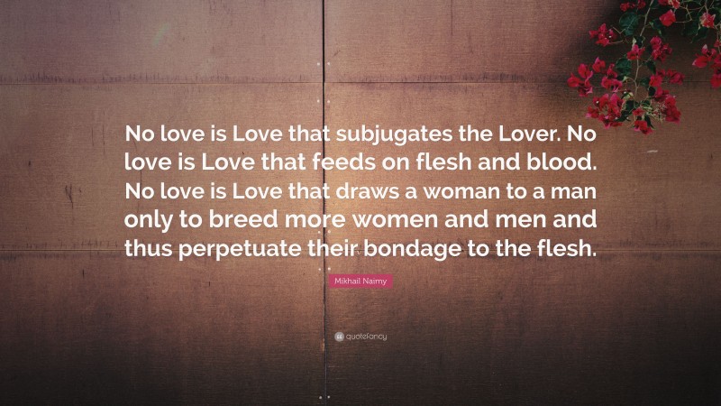 Mikhail Naimy Quote: “No love is Love that subjugates the Lover. No love is Love that feeds on flesh and blood. No love is Love that draws a woman to a man only to breed more women and men and thus perpetuate their bondage to the flesh.”