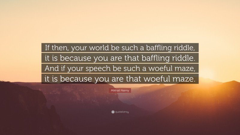 Mikhail Naimy Quote: “If then, your world be such a baffling riddle, it is because you are that baffling riddle. And if your speech be such a woeful maze, it is because you are that woeful maze.”