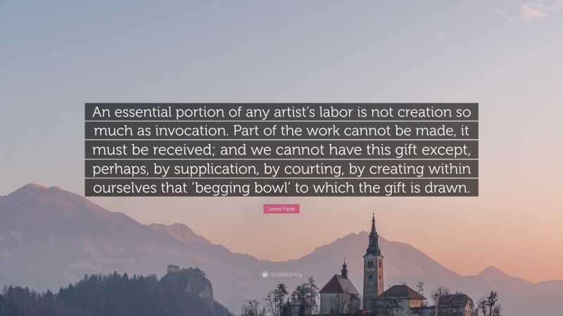 Lewis Hyde Quote: “An essential portion of any artist’s labor is not creation so much as invocation. Part of the work cannot be made, it must be received; and we cannot have this gift except, perhaps, by supplication, by courting, by creating within ourselves that ‘begging bowl’ to which the gift is drawn.”