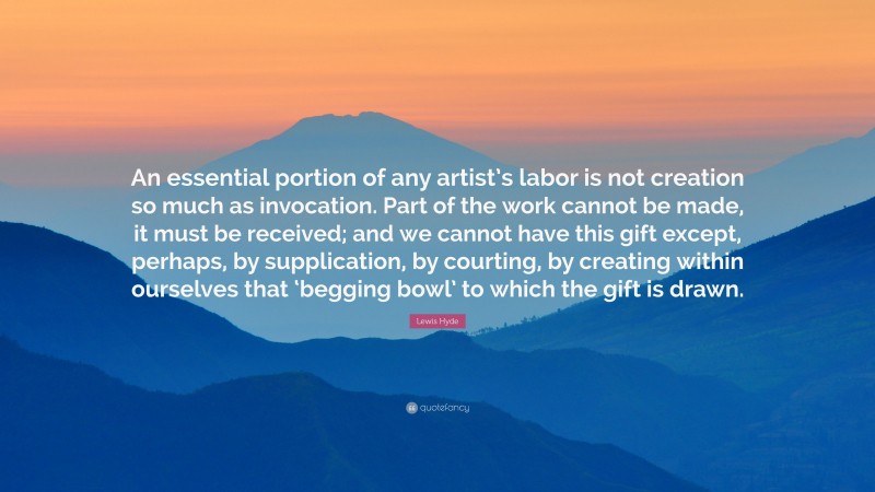 Lewis Hyde Quote: “An essential portion of any artist’s labor is not creation so much as invocation. Part of the work cannot be made, it must be received; and we cannot have this gift except, perhaps, by supplication, by courting, by creating within ourselves that ‘begging bowl’ to which the gift is drawn.”