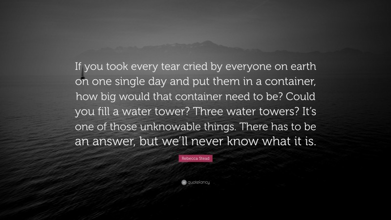 Rebecca Stead Quote: “If you took every tear cried by everyone on earth on one single day and put them in a container, how big would that container need to be? Could you fill a water tower? Three water towers? It’s one of those unknowable things. There has to be an answer, but we’ll never know what it is.”